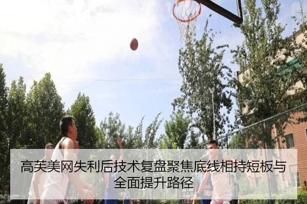 高芙美网失利后技术复盘聚焦底线相持短板与全面提升路径